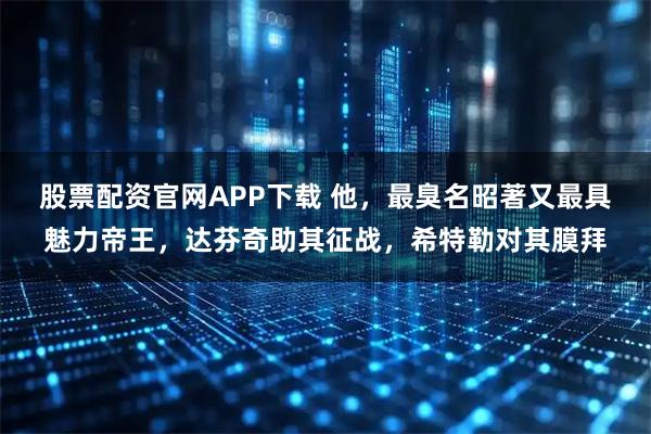 股票配资官网APP下载 他，最臭名昭著又最具魅力帝王，达芬奇助其征战，希特勒对其膜拜