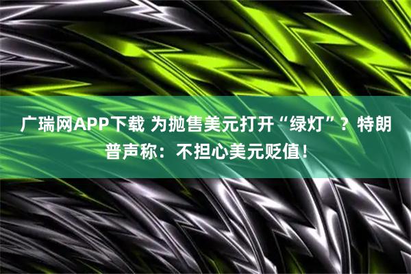 广瑞网APP下载 为抛售美元打开“绿灯”？特朗普声称：不担心美元贬值！