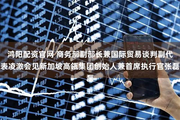 鸿阳配资官网 商务部副部长兼国际贸易谈判副代表凌激会见新加坡高瓴集团创始人兼首席执行官张磊