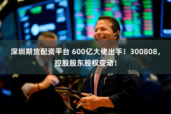 深圳期货配资平台 600亿大佬出手！300808，控股股东股权变动！