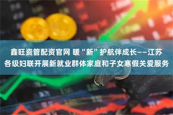 鑫旺资管配资官网 暖“新”护航伴成长——江苏各级妇联开展新就业群体家庭和子女寒假关爱服务