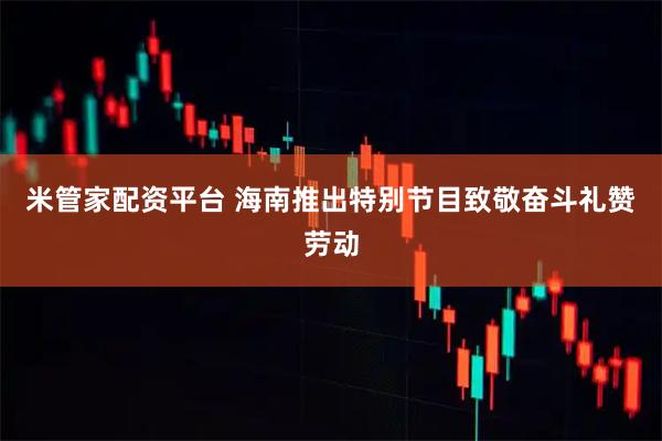 米管家配资平台 海南推出特别节目致敬奋斗礼赞劳动