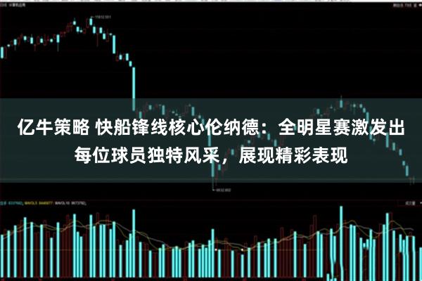 亿牛策略 快船锋线核心伦纳德：全明星赛激发出每位球员独特风采，展现精彩表现